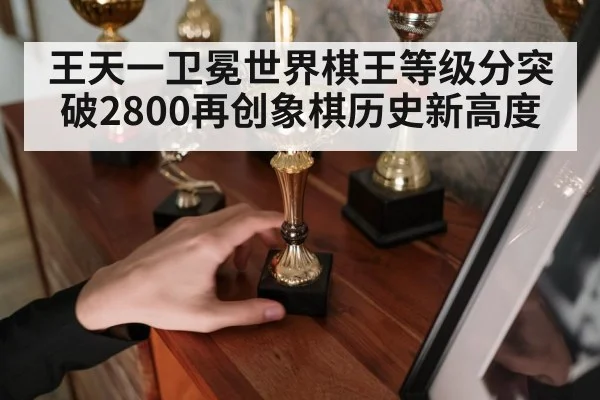 王天一卫冕世界棋王等级分突破2800再创象棋历史新高度